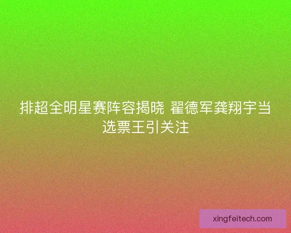 排超全明星赛阵容揭晓 翟德军龚翔宇当选票王引关注