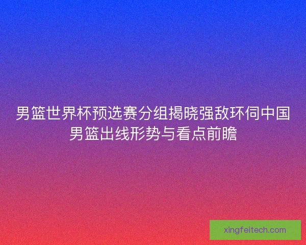 男篮世界杯预选赛分组揭晓强敌环伺中国男篮出线形势与看点前瞻