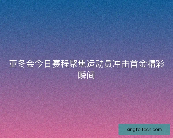 亚冬会今日赛程聚焦运动员冲击首金精彩瞬间